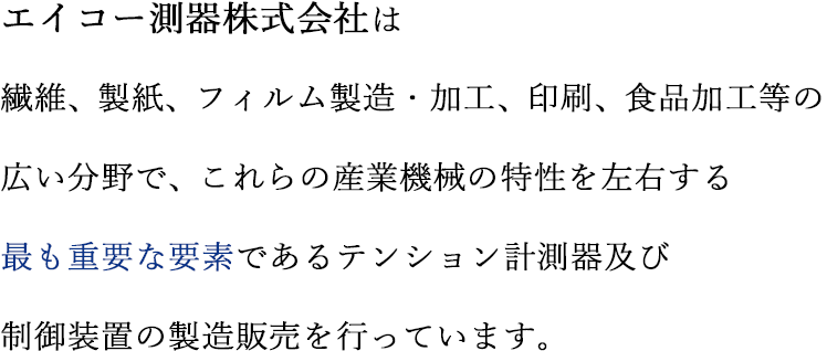 エイコー測器株式会社は、繊維、製紙、フィルム製造・加工、印刷、食品加工等の広い分野で、これらの産業機械の特性を左右する最も重要な要素であるテンション計測器及び制御装置の製造販売を行っています。