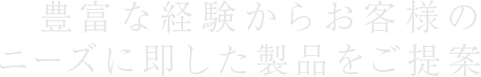 豊富な経験からお客様のニーズに即した製品をご提案