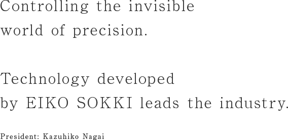 Controlling the invisible world of precision.Technology developed by EIKO SOKKI leads the industry.